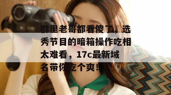 群里老哥都看傻了，选秀节目的暗箱操作吃相太难看，17c最新域名带你吃个爽！