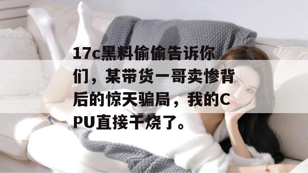 17c黑料偷偷告诉你们，某带货一哥卖惨背后的惊天骗局，我的CPU直接干烧了。