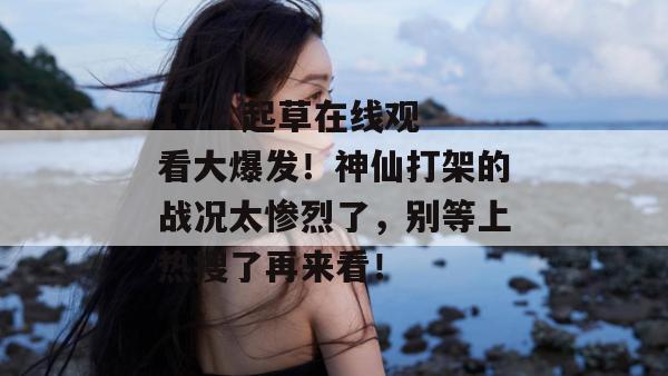17.c 起草在线观看大爆发！神仙打架的战况太惨烈了，别等上热搜了再来看！