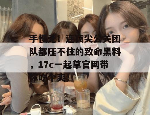 手慢无！连顶尖公关团队都压不住的致命黑料，17c一起草官网带你吃个爽！