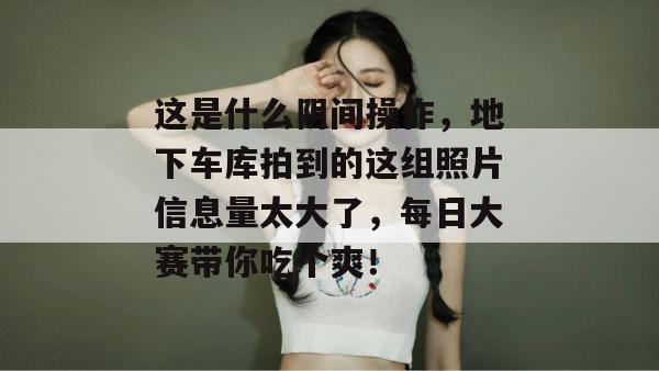 这是什么阴间操作，地下车库拍到的这组照片信息量太大了，每日大赛带你吃个爽！