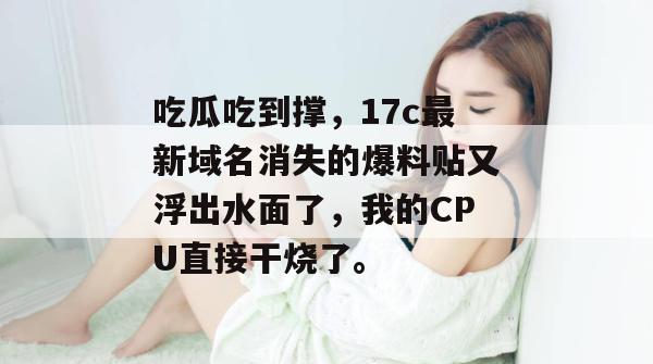 吃瓜吃到撑，17c最新域名消失的爆料贴又浮出水面了，我的CPU直接干烧了。