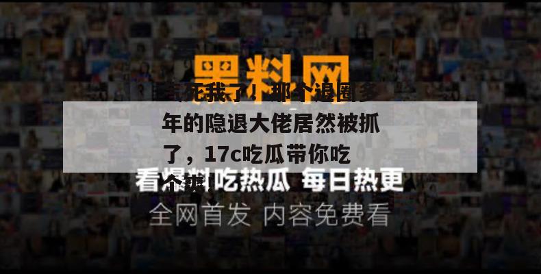 气死我了！那个退圈多年的隐退大佬居然被抓了，17c吃瓜带你吃个爽！