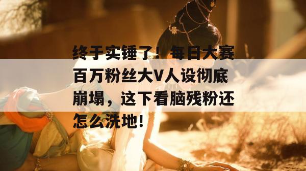终于实锤了！每日大赛百万粉丝大V人设彻底崩塌，这下看脑残粉还怎么洗地！
