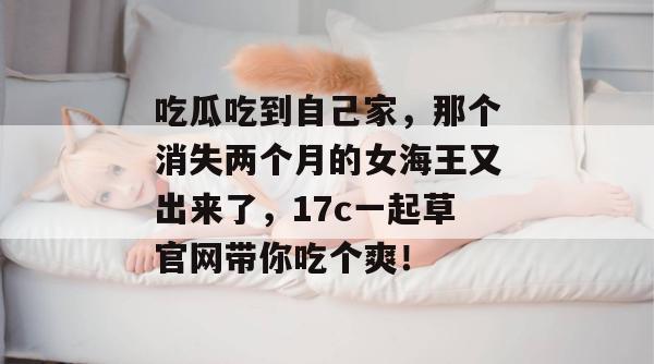 吃瓜吃到自己家，那个消失两个月的女海王又出来了，17c一起草官网带你吃个爽！