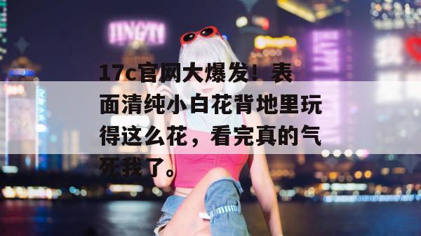 17c官网大爆发！表面清纯小白花背地里玩得这么花，看完真的气死我了。