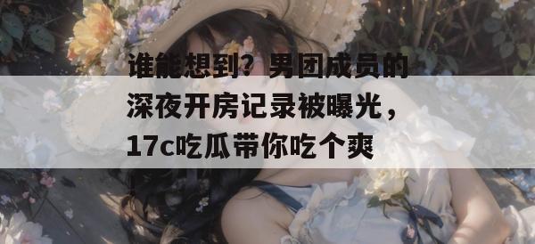 谁能想到？男团成员的深夜开房记录被曝光，17c吃瓜带你吃个爽！