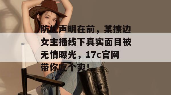 防杠声明在前，某擦边女主播线下真实面目被无情曝光，17c官网带你吃个爽！