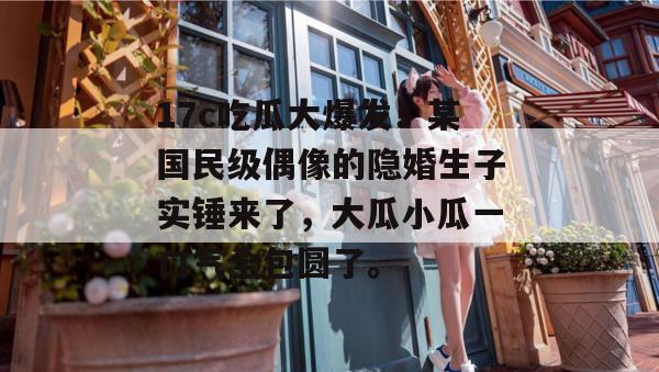 17c吃瓜大爆发！某国民级偶像的隐婚生子实锤来了，大瓜小瓜一口气全包圆了。