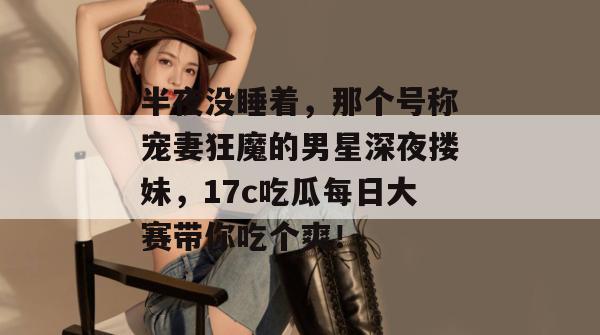 半夜没睡着，那个号称宠妻狂魔的男星深夜搂妹，17c吃瓜每日大赛带你吃个爽！