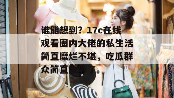 谁能想到？17c在线观看圈内大佬的私生活简直糜烂不堪，吃瓜群众简直赢麻了。