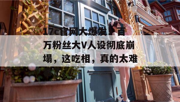 17c官网大爆发！百万粉丝大V人设彻底崩塌，这吃相，真的太难看了。