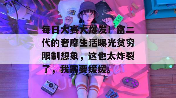 每日大赛大爆发！富二代的奢靡生活曝光贫穷限制想象，这也太炸裂了，我需要缓缓。
