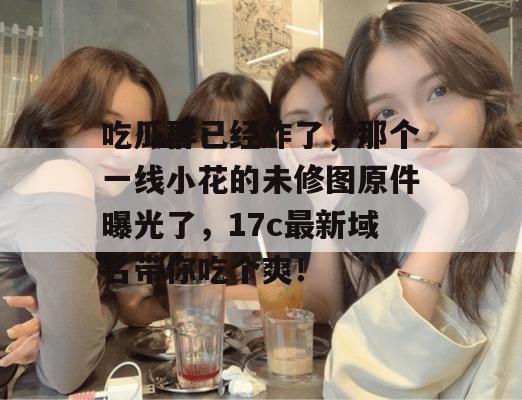 吃瓜群已经炸了，那个一线小花的未修图原件曝光了，17c最新域名带你吃个爽！
