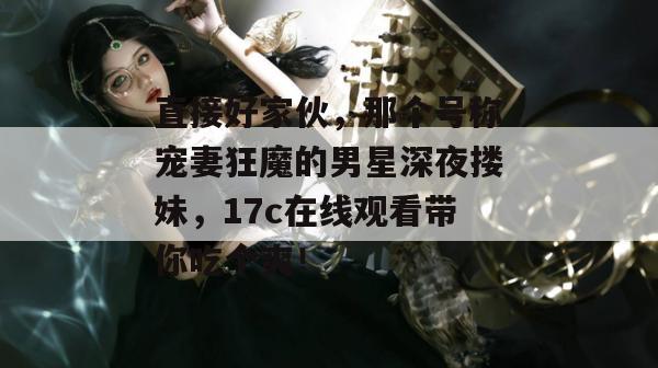 直接好家伙，那个号称宠妻狂魔的男星深夜搂妹，17c在线观看带你吃个爽！