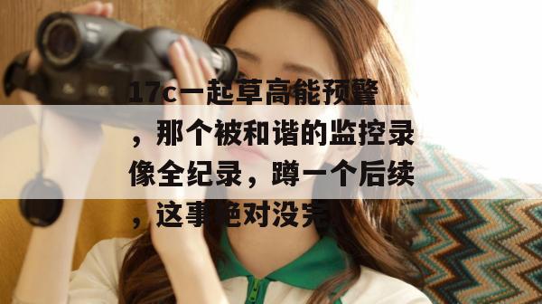 17c一起草高能预警，那个被和谐的监控录像全纪录，蹲一个后续，这事绝对没完。