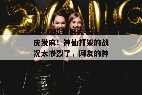 17c吃瓜每日大赛头皮发麻！神仙打架的战况太惨烈了，网友的神评论笑死我了。