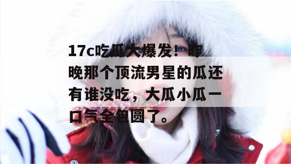 17c吃瓜大爆发！昨晚那个顶流男星的瓜还有谁没吃，大瓜小瓜一口气全包圆了。
