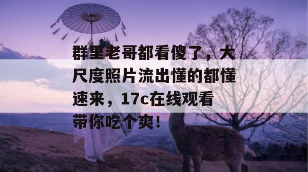 群里老哥都看傻了,大尺度照片流出懂的都懂速来,17c在线观看带你吃个爽! 群里老哥都看傻了,大尺度照片流出懂的都懂速来,17c在线观看带你吃个爽!