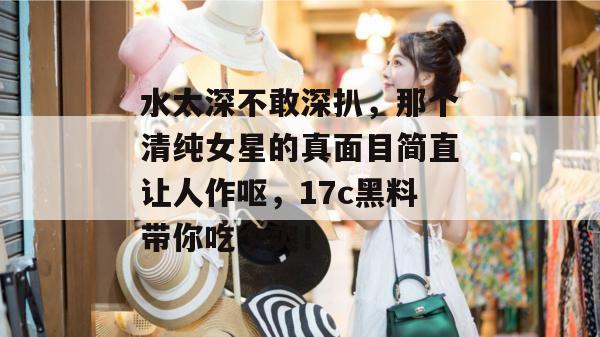 水太深不敢深扒,那个清纯女星的真面目简直让人作呕,17c黑料带你吃个爽! 水太深不敢深扒,那个清纯女星的真面目简直让人作呕,17c黑料带你吃个爽!