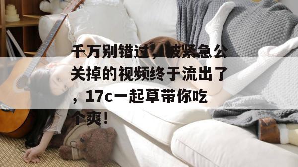 千万别错过,被紧急公关掉的视频终于流出了,17c一起草带你吃个爽! 千万别错过,被紧急公关掉的视频终于流出了,17c一起草带你吃个爽!
